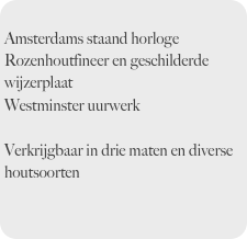 
Amsterdams staand horloge
Rozenhoutfineer en geschilderde wijzerplaat
Westminster uurwerk

Verkrijgbaar in drie maten en diverse houtsoorten

